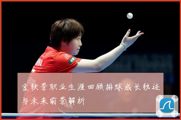金软景职业生涯回顾排球成长轨迹与未来前景解析
