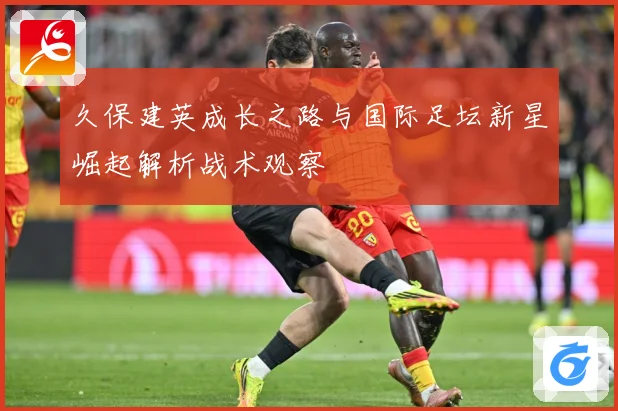 久保建英成长之路与国际足坛新星崛起解析战术观察