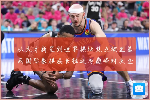 从天才新星到世界棋坛焦点埃里盖西国际象棋成长轨迹与巅峰对决全解析