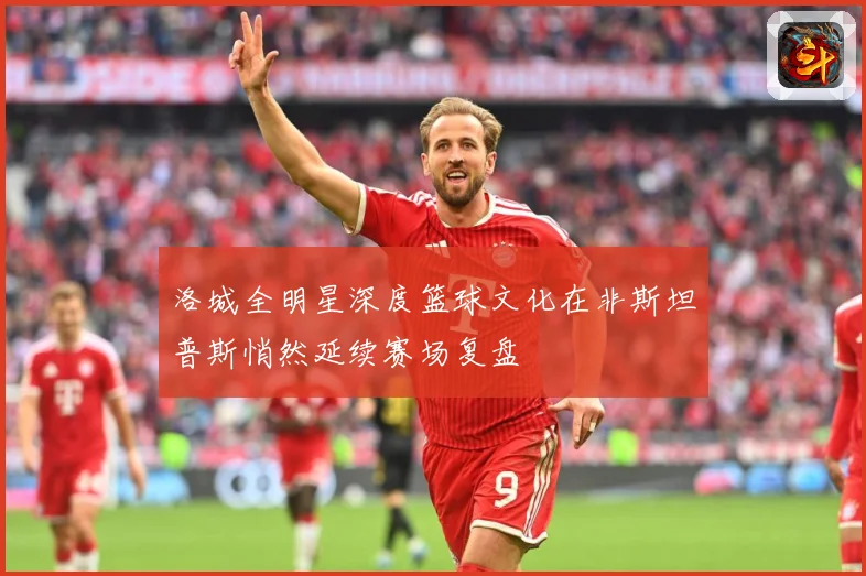 洛城全明星深度篮球文化在非斯坦普斯悄然延续赛场复盘