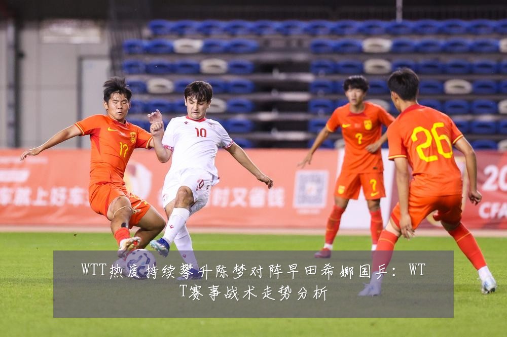 WTT热度持续攀升陈梦对阵早田希娜国乒：WTT赛事战术走势分析
